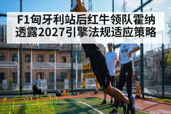 F1匈牙利站后红牛领队霍纳透露2027引擎法规适应策略