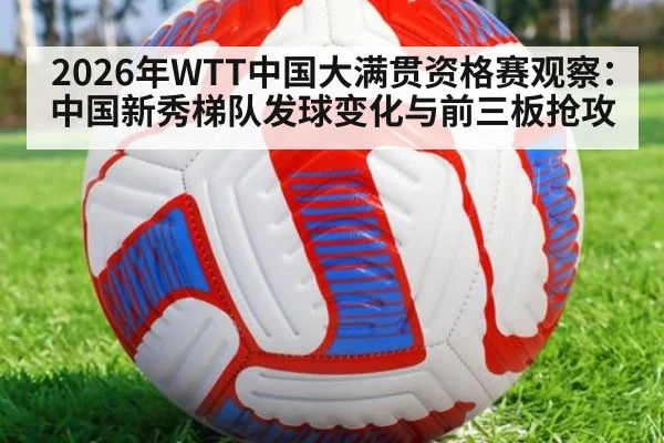 2026年WTT中国大满贯资格赛观察：中国新秀梯队发球变化与前三板抢攻