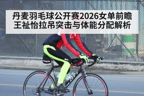 丹麦羽毛球公开赛2026女单前瞻 王祉怡拉吊突击与体能分配解析