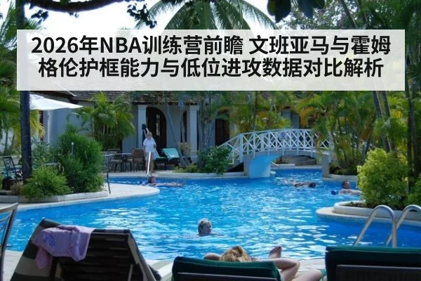 2026年NBA训练营前瞻 文班亚马与霍姆格伦护框能力与低位进攻数据对比解析