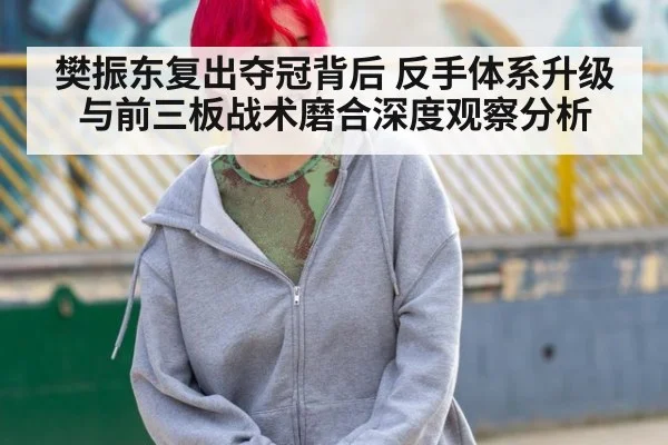 樊振东复出夺冠背后 反手体系升级与前三板战术磨合深度观察分析