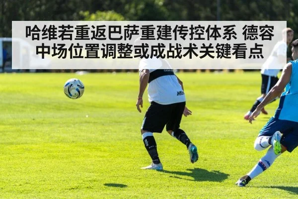 哈维若重返巴萨重建传控体系 德容中场位置调整或成战术关键看点